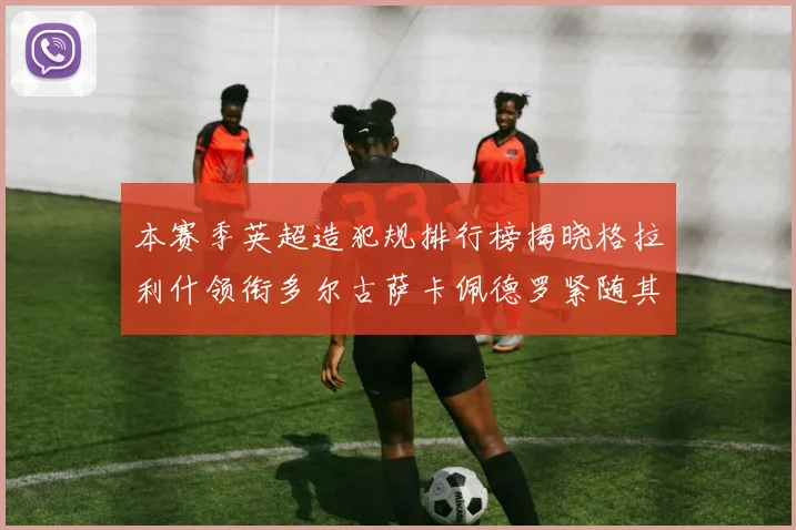 本赛季英超造犯规排行榜揭晓格拉利什领衔多尔古萨卡佩德罗紧随其后