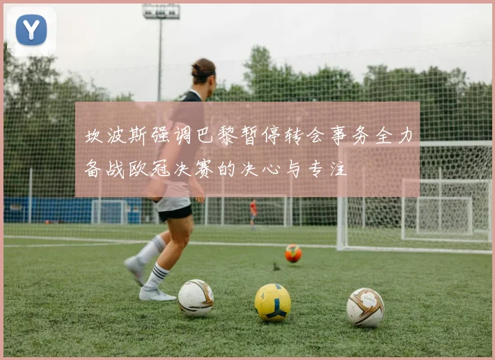 坎波斯强调巴黎暂停转会事务全力备战欧冠决赛的决心与专注
