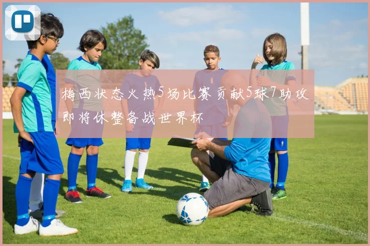 梅西状态火热5场比赛贡献5球7助攻即将休整备战世界杯